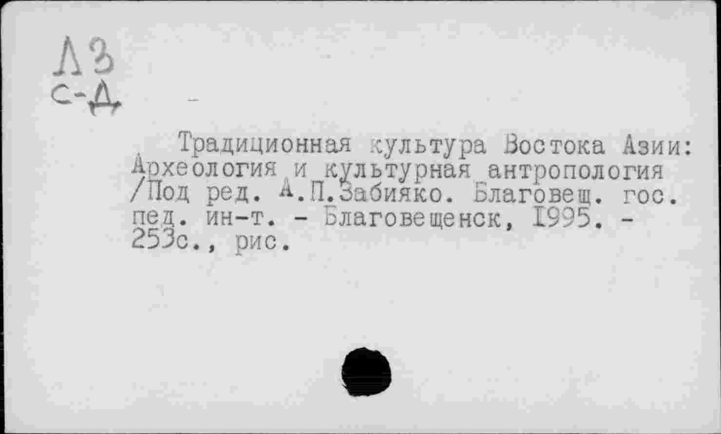 ﻿Л2> с-д
Традиционная культура Востока Азии: Археология и культурная антропология /Под ред. А.П.сабияко. Благовещ. гос. пед. ин-т. - Благовещенск, 1995. -253с., рис.